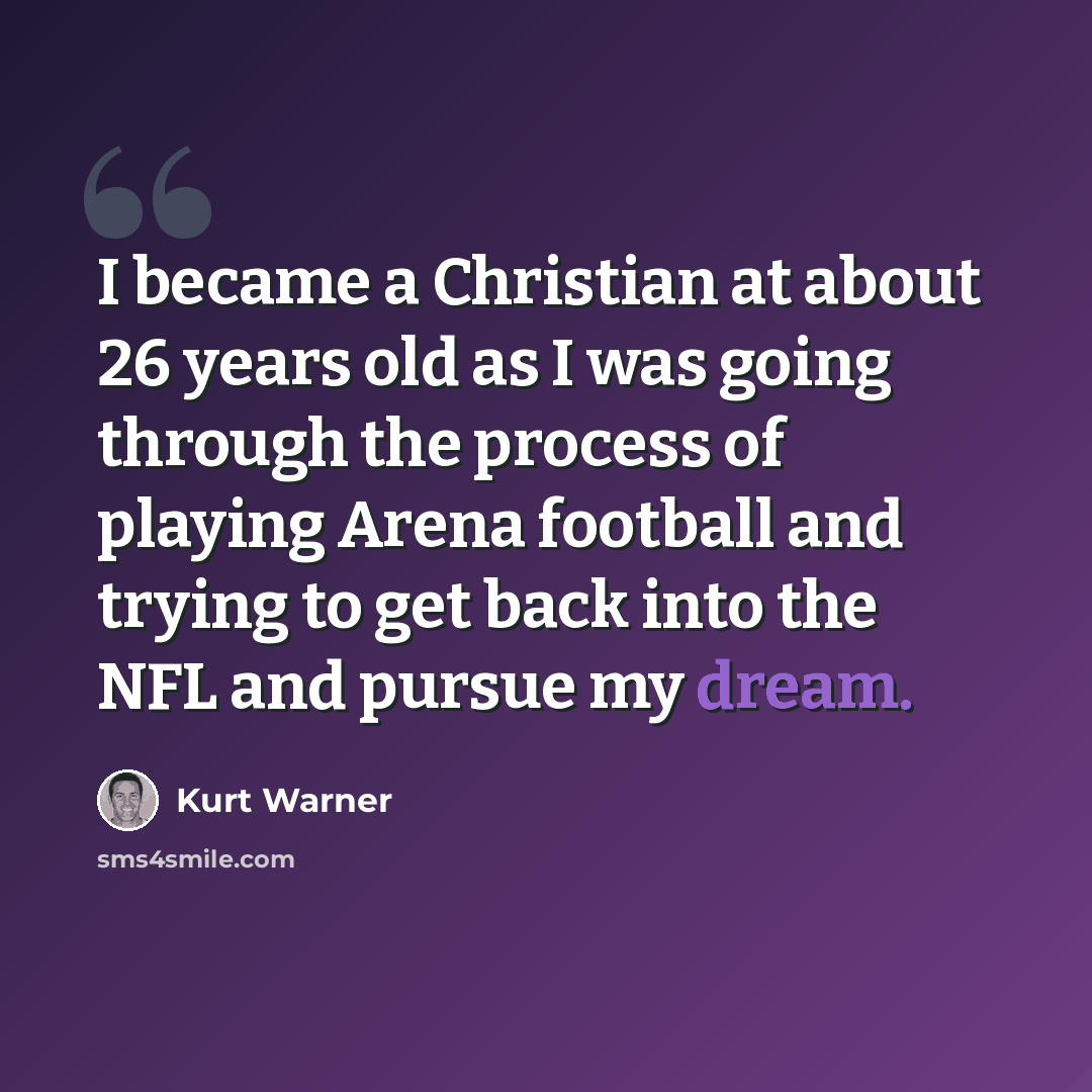 “I became a Christian at about 26 years old as I was going through the process of playing Arena football and trying to get back into the NFL and pursue my dream.” quote by Kurt Warner