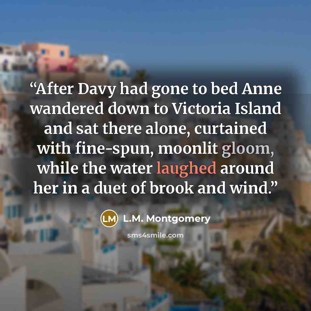 “After Davy had gone to bed Anne wandered down to Victoria Island and sat there alone, curtained with fine-spun, moonlit gloom, while the water laughed around her in a duet of brook and wind.” quote by L.M. Montgomery