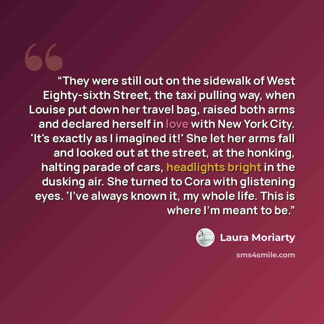 “They were still out on the sidewalk of West Eighty-sixth Street, the taxi pulling way, when Louise put down her travel bag, raised both arms and declared herself in love with New York City. 'It's exactly as I imagined it!' She let her arms fall and looked out at the street, at the honking, halting…” quote by Laura Moriarty