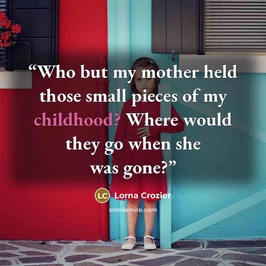 “Who but my mother held those small pieces of my childhood? Where would they go when she was gone?” quote by Lorna Crozier