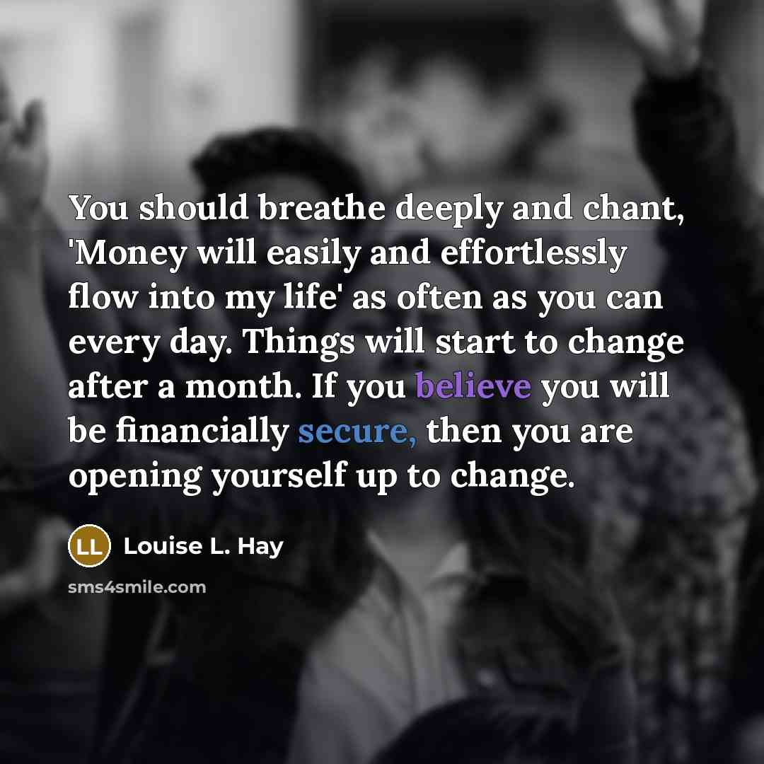 “You should breathe deeply and chant, 'Money will easily and effortlessly flow into my life' as often as you can every day. Things will start to change after a month. If you believe you will be financially secure, then you are opening yourself up to change.” quote by Louise L. Hay