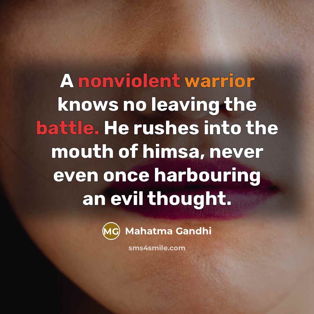 “A nonviolent warrior knows no leaving the battle. He rushes into the mouth of himsa, never even once harbouring an evil thought.” quote by Mahatma Gandhi