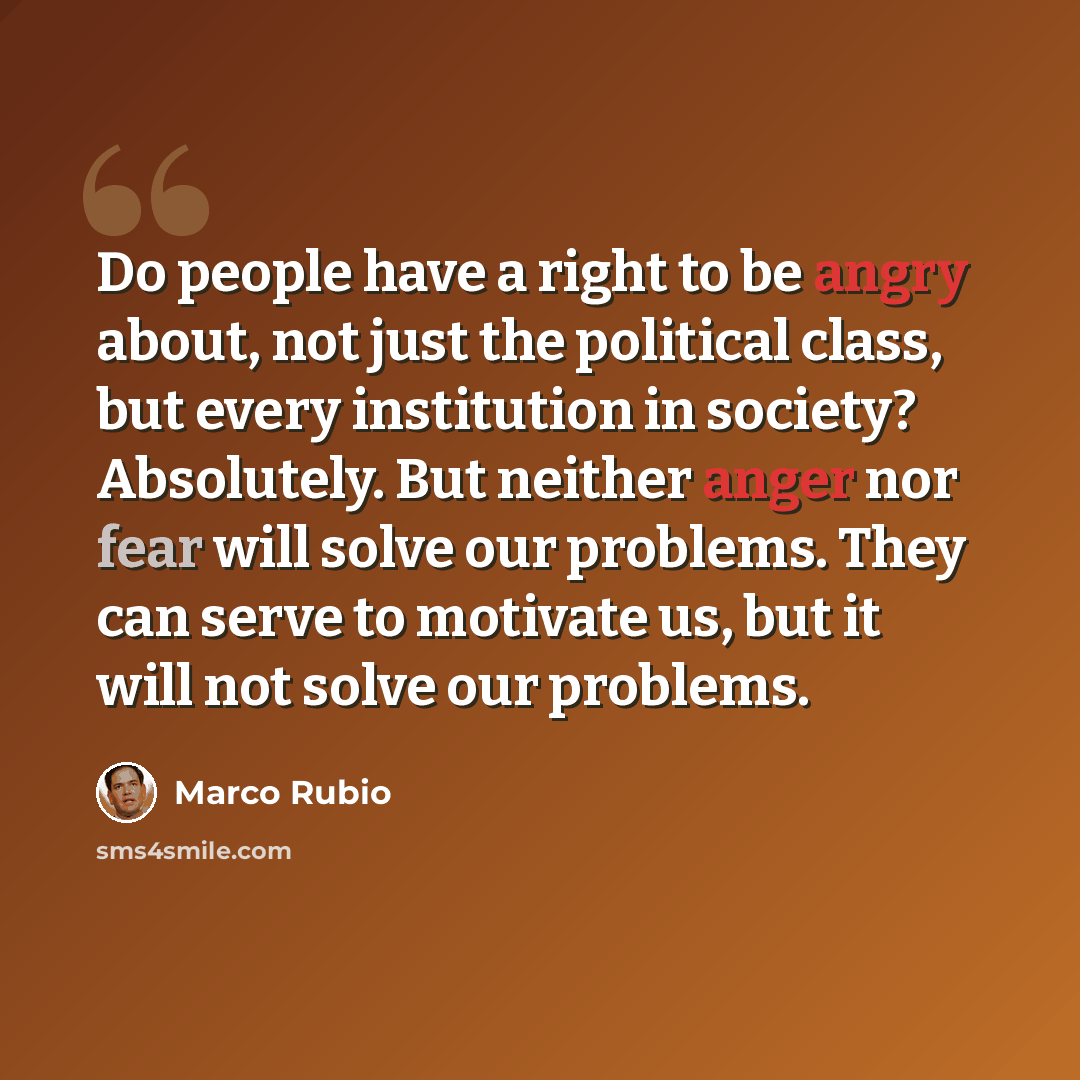 “Do people have a right to be angry about, not just the political class, but every institution in society? Absolutely. But neither anger nor fear will solve our problems. They can serve to motivate us, but it will not solve our problems.” quote by Marco Rubio