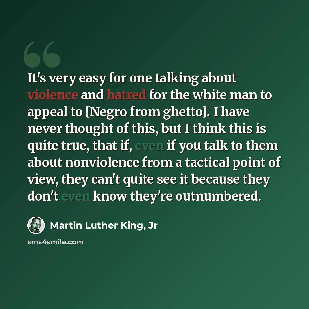 “It's very easy for one talking about violence and hatred for the white man to appeal to [Negro from ghetto]. I have never thought of this, but I think this is quite true, that if, even if you talk to them about nonviolence from a tactical point of view, they can't quite see it because they don't…” quote by Martin Luther King, Jr