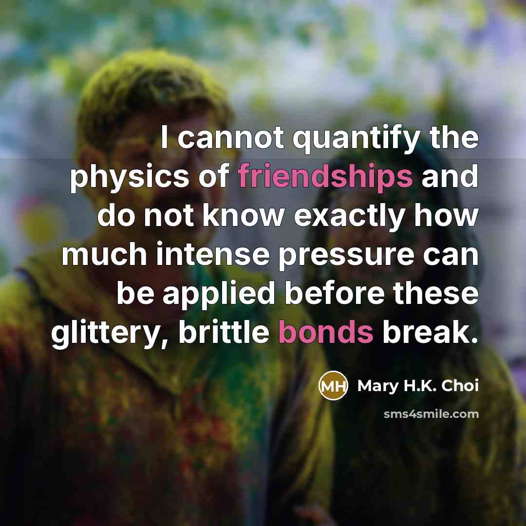 “I cannot quantify the physics of friendships and do not know exactly how much intense pressure can be applied before these glittery, brittle bonds break.” quote by Mary H.K. Choi
