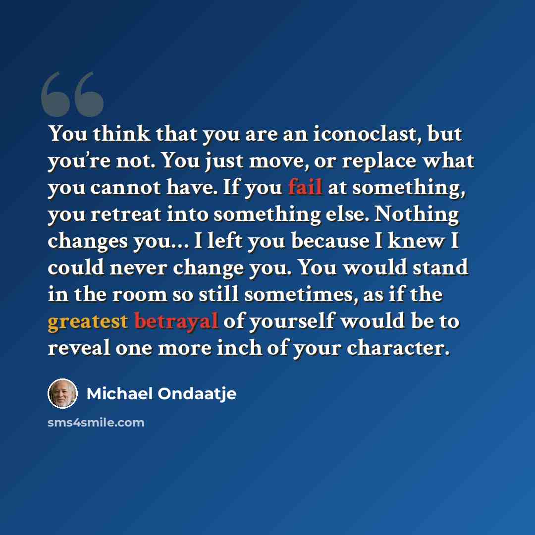 “You think that you are an iconoclast, but you’re not. You just move, or replace what you cannot have. If you fail at something, you retreat into something else. Nothing changes you… I left you because I knew I could never change you. You would stand in the room so still sometimes, as if the…” quote by Michael Ondaatje