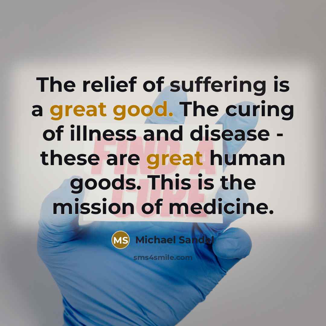 “The relief of suffering is a great good. The curing of illness and disease - these are great human goods. This is the mission of medicine.” quote by Michael Sandel
