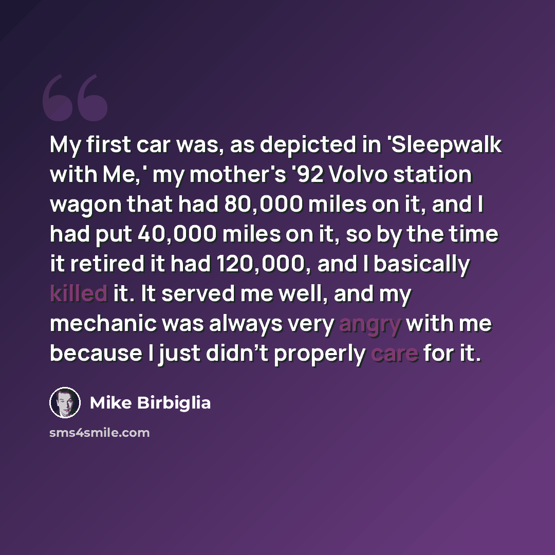 “My first car was, as depicted in 'Sleepwalk with Me,' my mother's '92 Volvo station wagon that had 80,000 miles on it, and I had put 40,000 miles on it, so by the time it retired it had 120,000, and I basically killed it. It served me well, and my mechanic was always very angry with me because I…” quote by Mike Birbiglia