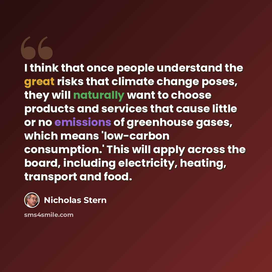 “I think that once people understand the great risks that climate change poses, they will naturally want to choose products and services that cause little or no emissions of greenhouse gases, which means 'low-carbon consumption.' This will apply across the board, including electricity, heating…” quote by Nicholas Stern