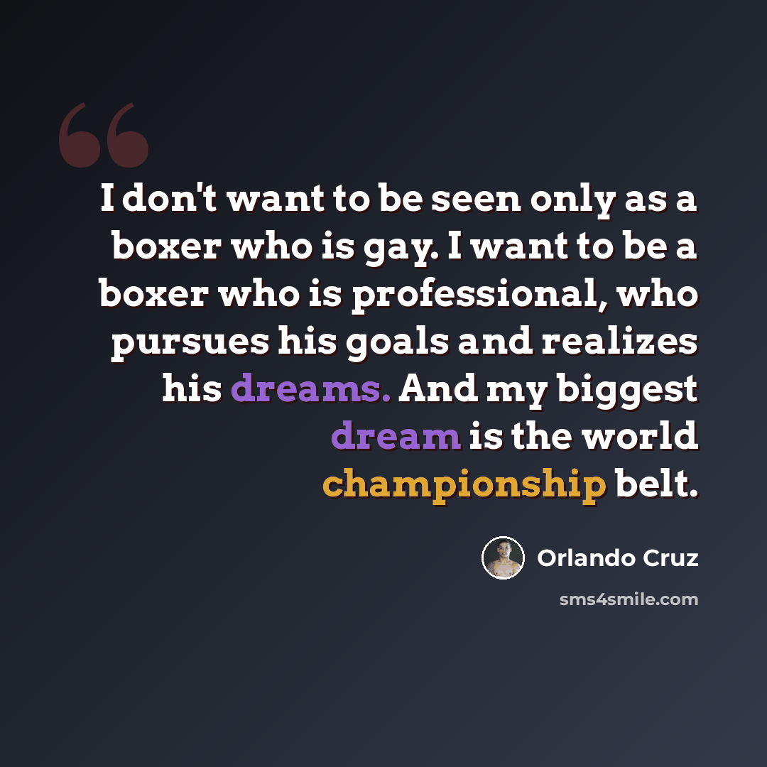 “I don't want to be seen only as a boxer who is gay. I want to be a boxer who is professional, who pursues his goals and realizes his dreams. And my biggest dream is the world championship belt.” quote by Orlando Cruz