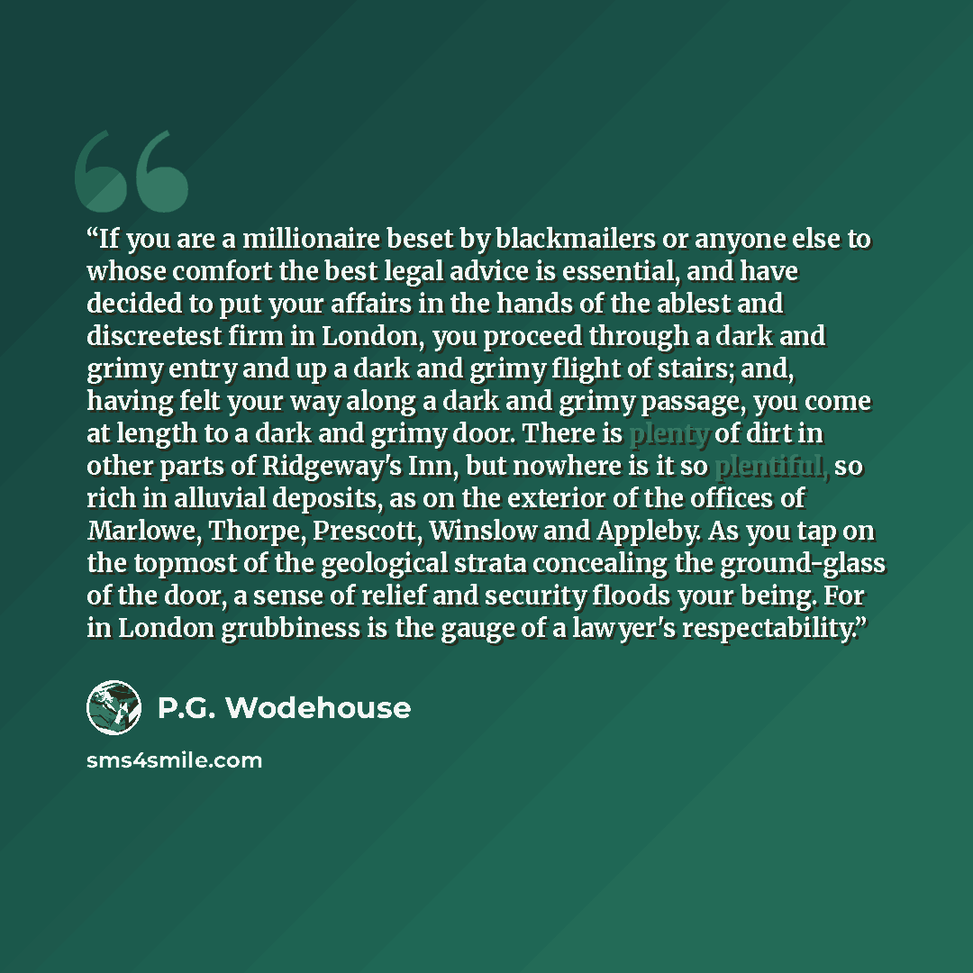 “If you are a millionaire beset by blackmailers or anyone else to whose comfort the best legal advice is essential, and have decided to put your affairs in the hands of the ablest and discreetest firm in London, you proceed through a dark and grimy entry and up a dark and grimy flight of stairs…” quote by P.G. Wodehouse