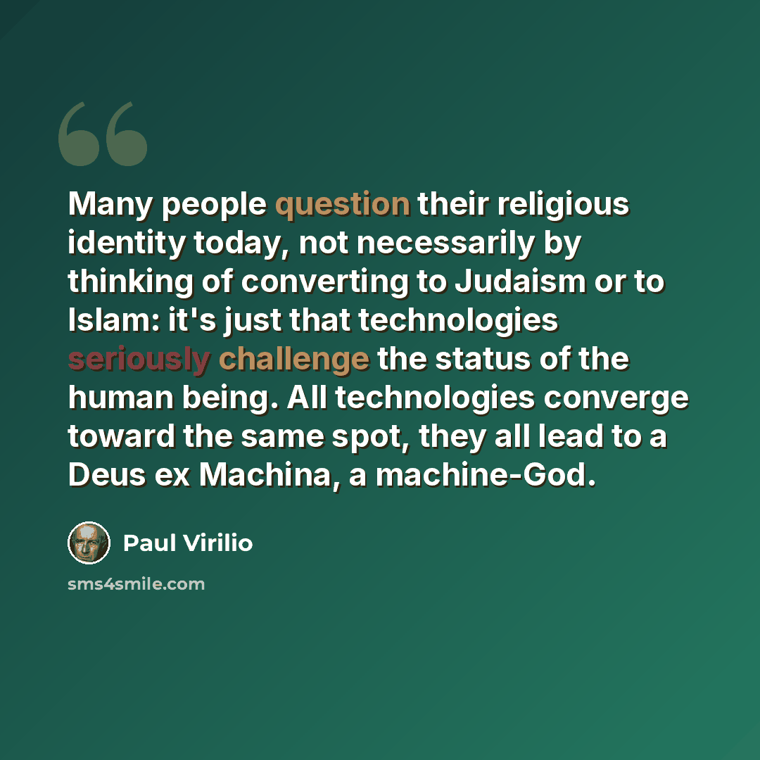 “Many people question their religious identity today, not necessarily by thinking of converting to Judaism or to Islam: it's just that technologies seriously challenge the status of the human being. All technologies converge toward the same spot, they all lead to a Deus ex Machina, a machine-God.” quote by Paul Virilio