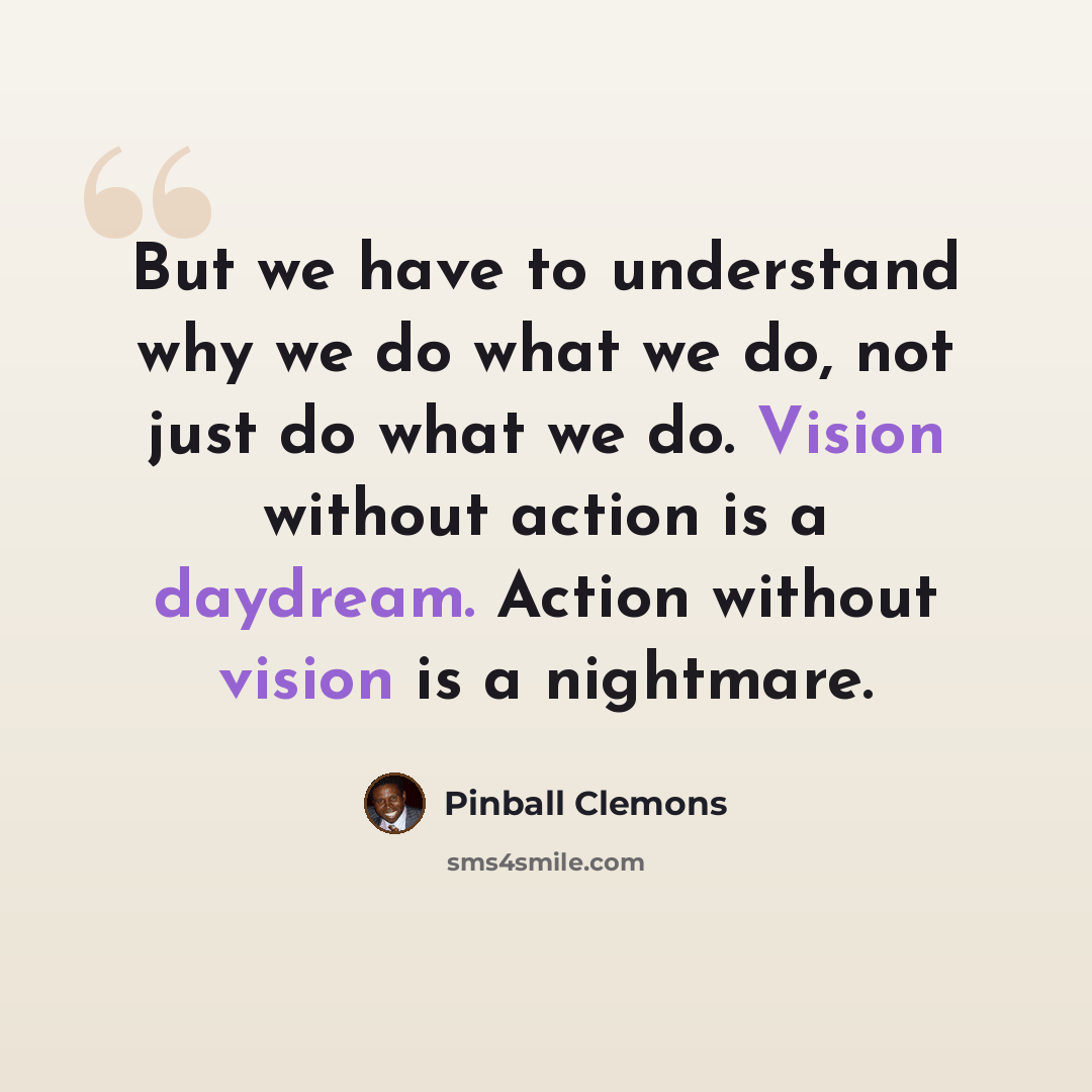 “But we have to understand why we do what we do, not just do what we do. Vision without action is a daydream. Action without vision is a nightmare.” quote by Pinball Clemons