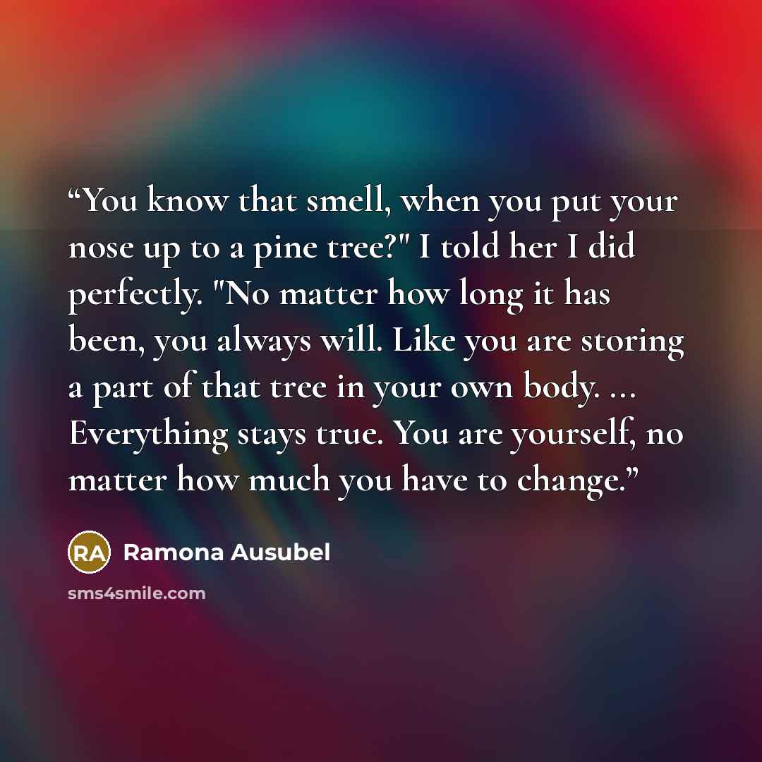 “You know that smell, when you put your nose up to a pine tree?" I told her I did perfectly. "No matter how long it has been, you always will. Like you are storing a part of that tree in your own body. ... Everything stays true. You are yourself, no matter how much you have to change.” quote by Ramona Ausubel