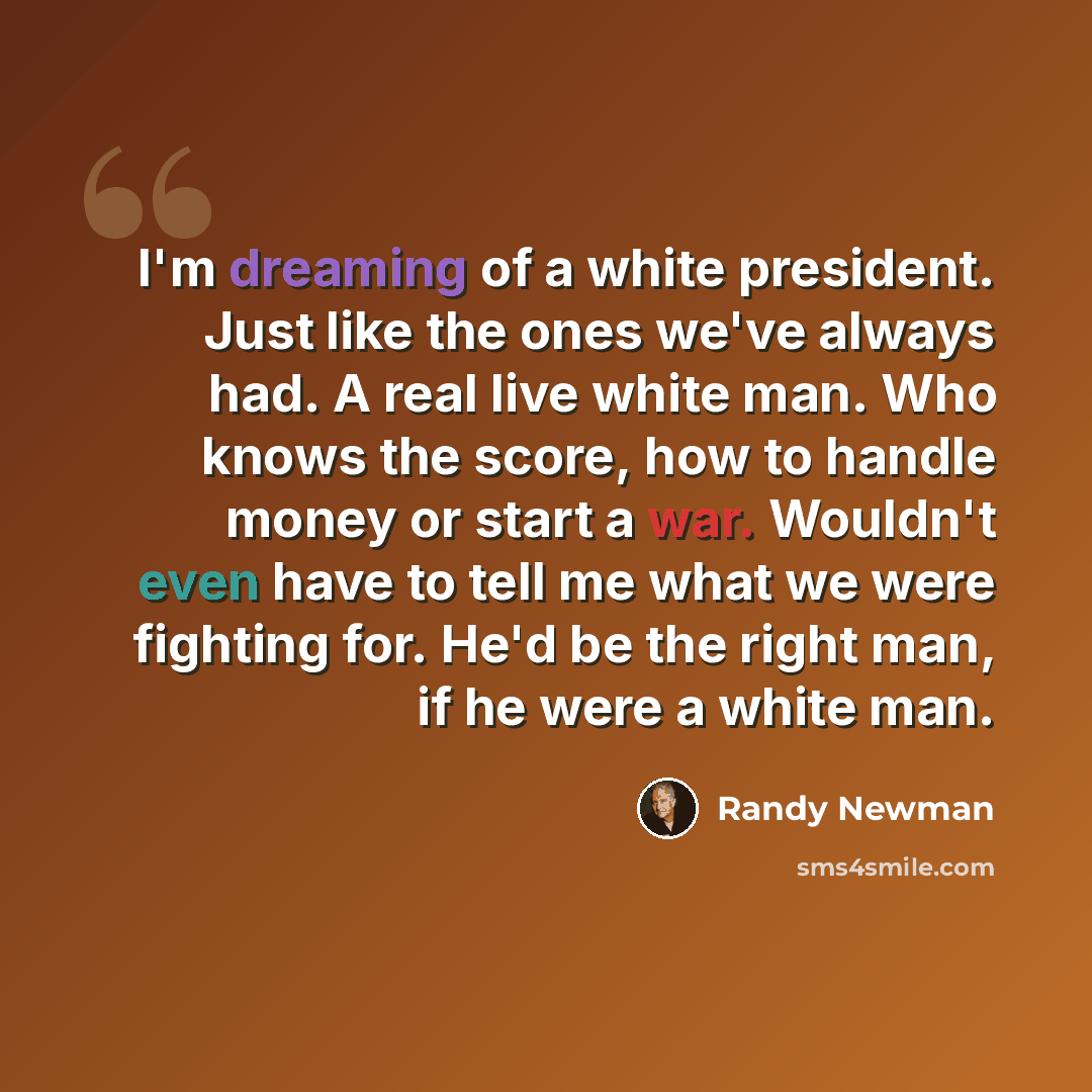 “I'm dreaming of a white president. Just like the ones we've always had. A real live white man. Who knows the score, how to handle money or start a war. Wouldn't even have to tell me what we were fighting for. He'd be the right man, if he were a white man.” quote by Randy Newman