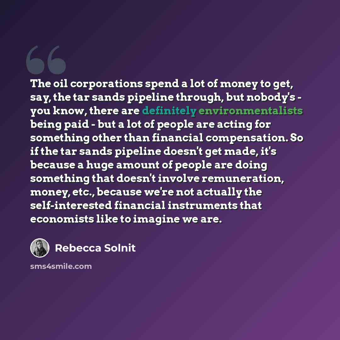 “The oil corporations spend a lot of money to get, say, the tar sands pipeline through, but nobody's - you know, there are definitely environmentalists being paid - but a lot of people are acting for something other than financial compensation. So if the tar sands pipeline doesn't get made, it's…” quote by Rebecca Solnit