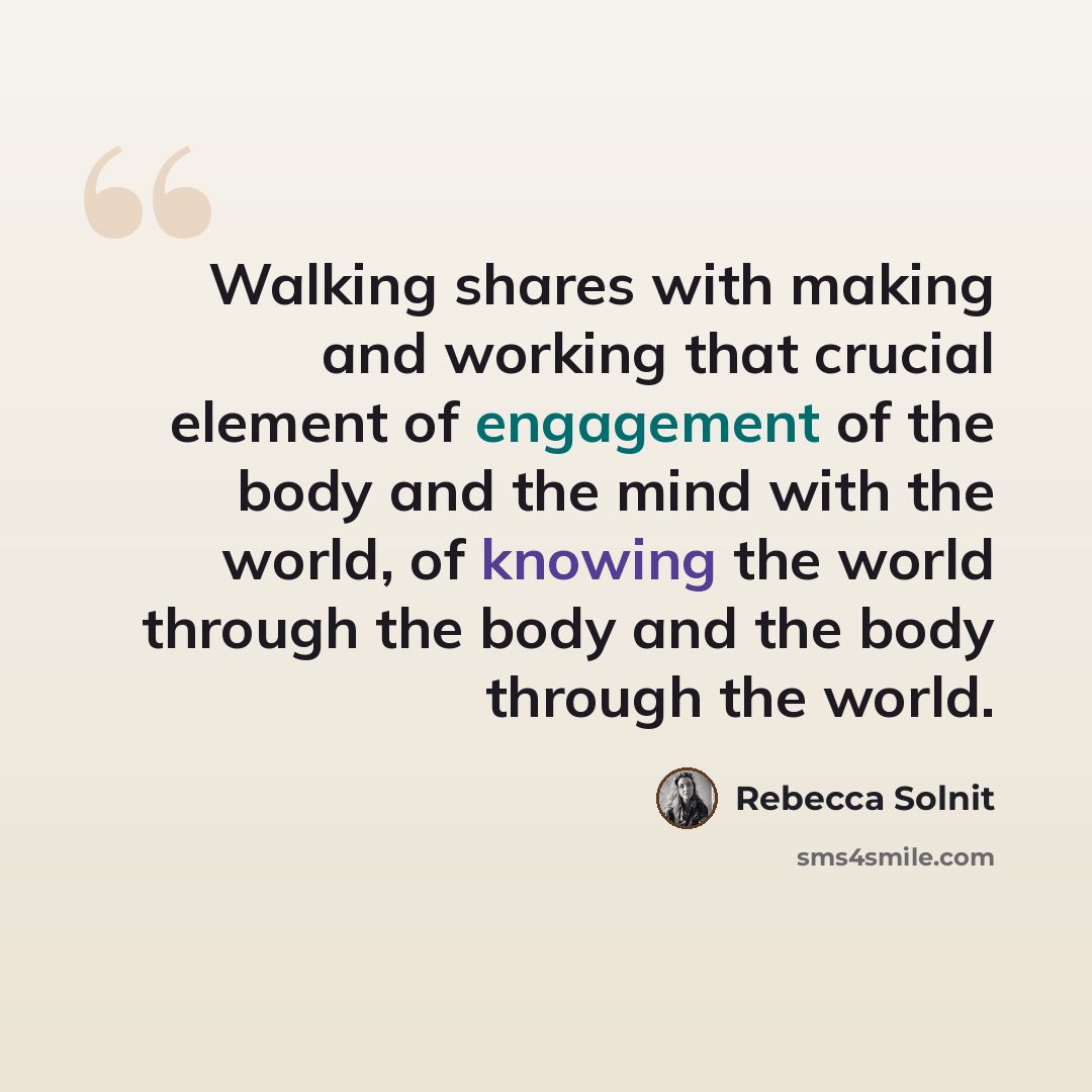 “Walking shares with making and working that crucial element of engagement of the body and the mind with the world, of knowing the world through the body and the body through the world.” quote by Rebecca Solnit