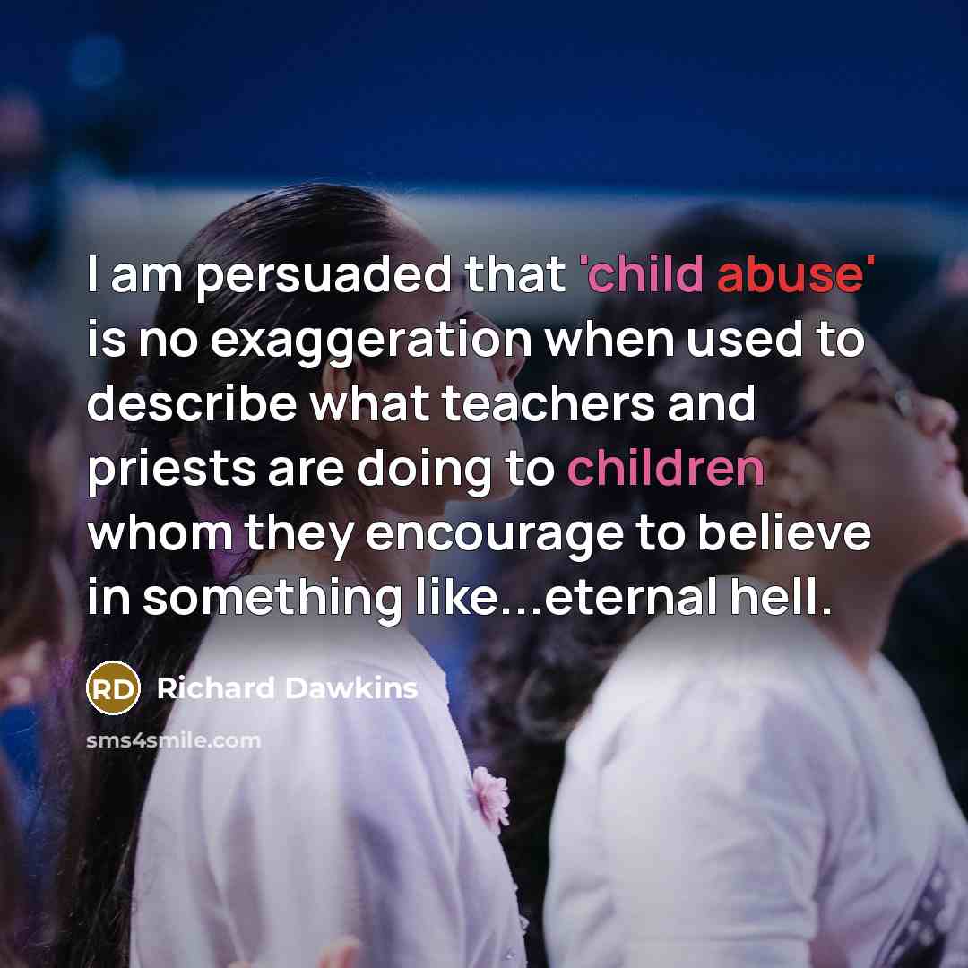“I am persuaded that 'child abuse' is no exaggeration when used to describe what teachers and priests are doing to children whom they encourage to believe in something like...eternal hell.” quote by Richard Dawkins