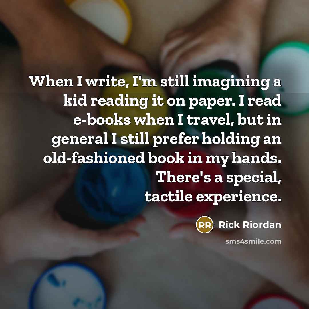 “When I write, I'm still imagining a kid reading it on paper. I read e-books when I travel, but in general I still prefer holding an old-fashioned book in my hands. There's a special, tactile experience.” quote by Rick Riordan