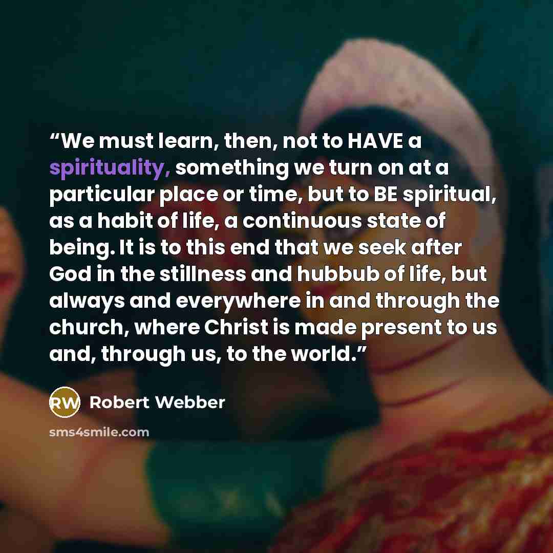 “We must learn, then, not to HAVE a spirituality, something we turn on at a particular place or time, but to BE spiritual, as a habit of life, a continuous state of being. It is to this end that we seek after God in the stillness and hubbub of life, but always and everywhere in and through the…” quote by Robert Webber