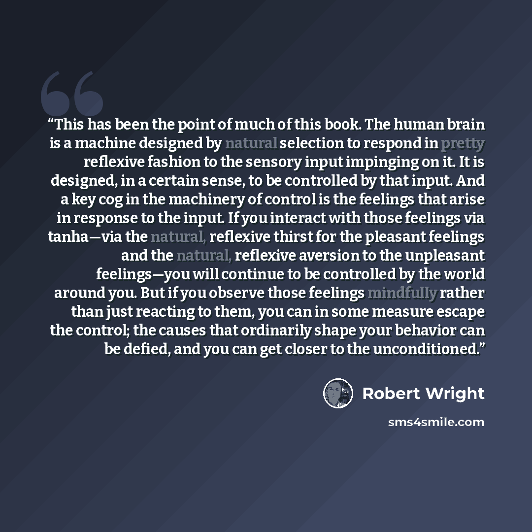 “This has been the point of much of this book. The human brain is a machine designed by natural selection to respond in pretty reflexive fashion to the sensory input impinging on it. It is designed, in a certain sense, to be controlled by that input. And a key cog in the machinery of control is the…” quote by Robert Wright