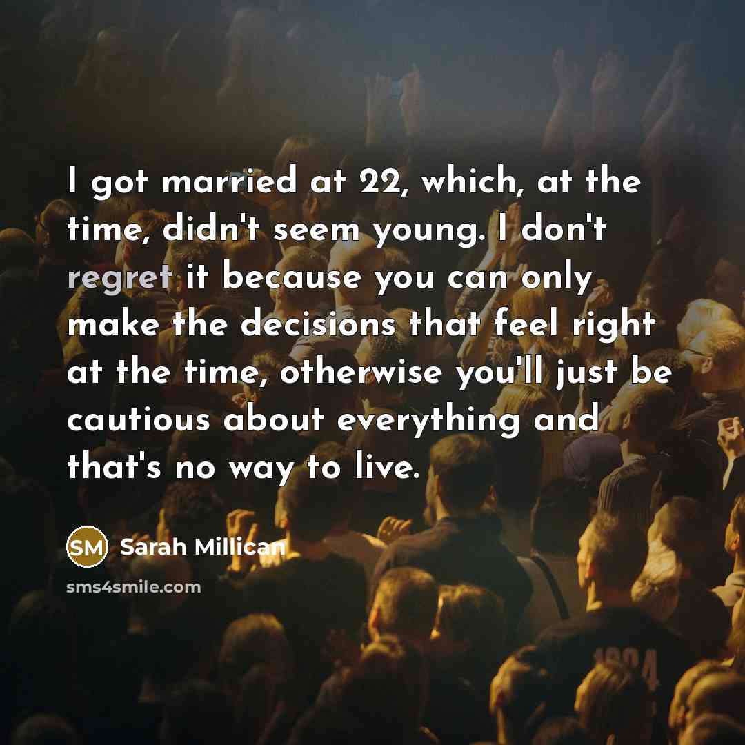 “I got married at 22, which, at the time, didn't seem young. I don't regret it because you can only make the decisions that feel right at the time, otherwise you'll just be cautious about everything and that's no way to live.” quote by Sarah Millican