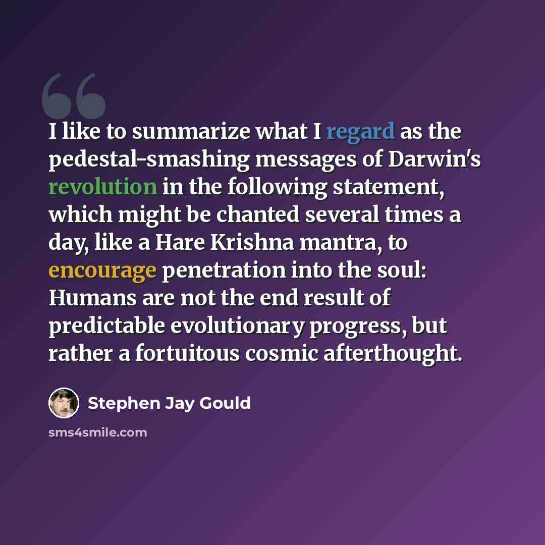 “I like to summarize what I regard as the pedestal-smashing messages of Darwin's revolution in the following statement, which might be chanted several times a day, like a Hare Krishna mantra, to encourage penetration into the soul: Humans are not the end result of predictable evolutionary progress…” quote by Stephen Jay Gould