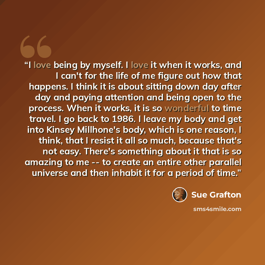 “I love being by myself. I love it when it works, and I can't for the life of me figure out how that happens. I think it is about sitting down day after day and paying attention and being open to the process. When it works, it is so wonderful to time travel. I go back to 1986. I leave my body and…” quote by Sue Grafton