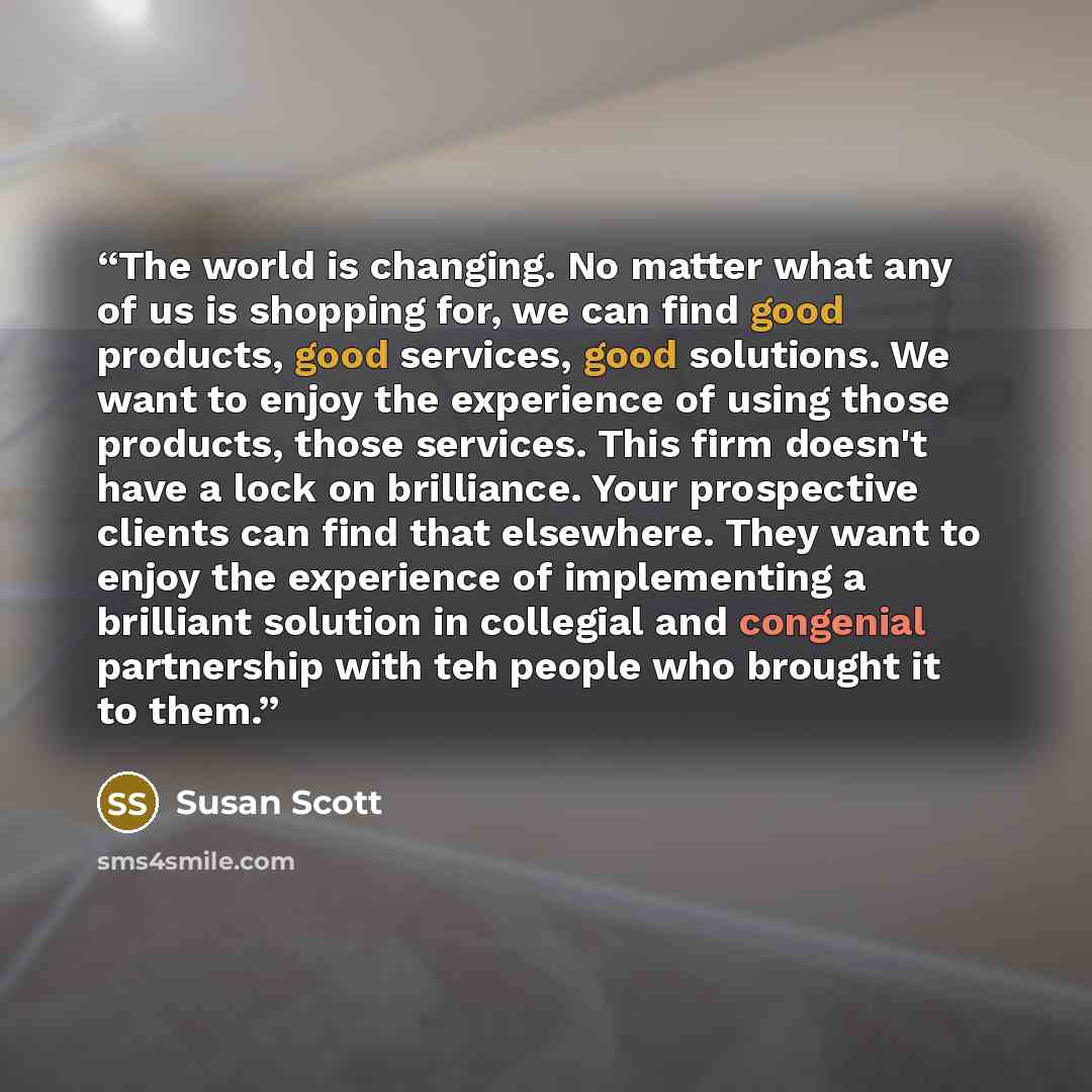 “The world is changing. No matter what any of us is shopping for, we can find good products, good services, good solutions. We want to enjoy the experience of using those products, those services. This firm doesn't have a lock on brilliance. Your prospective clients can find that elsewhere. They…” quote by Susan Scott