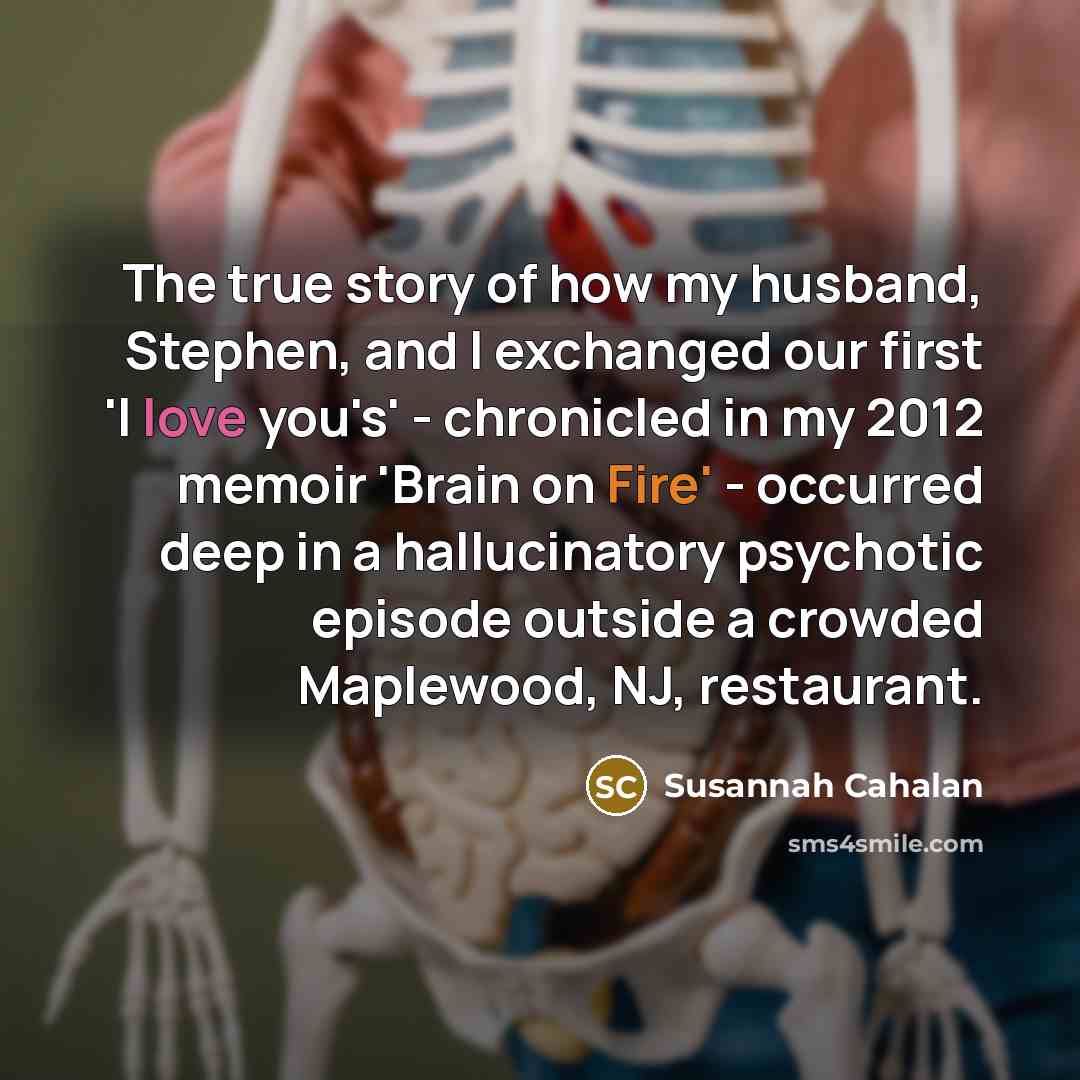 “The true story of how my husband, Stephen, and I exchanged our first 'I love you's' - chronicled in my 2012 memoir 'Brain on Fire' - occurred deep in a hallucinatory psychotic episode outside a crowded Maplewood, NJ, restaurant.” quote by Susannah Cahalan