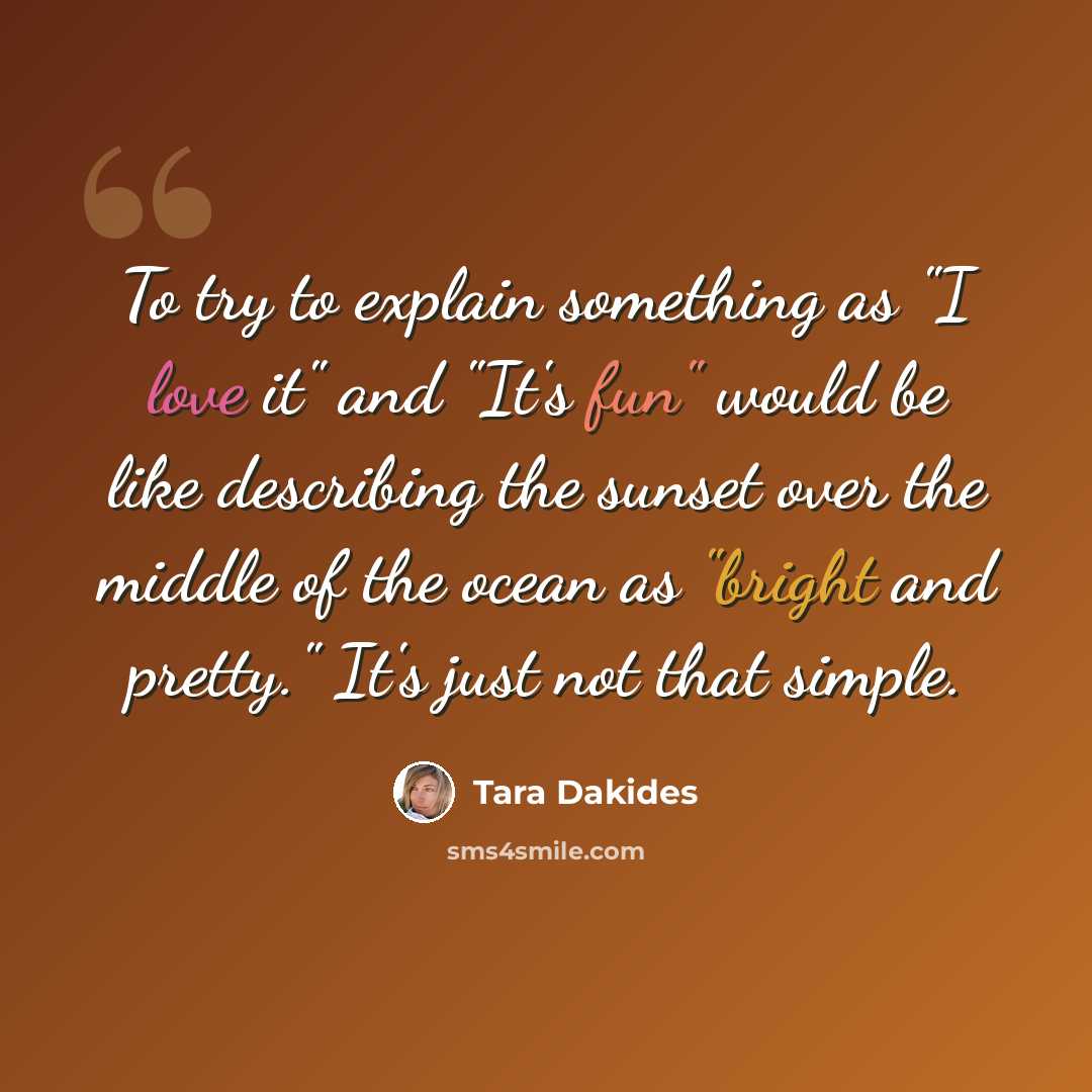 “To try to explain something as "I love it" and "It's fun" would be like describing the sunset over the middle of the ocean as "bright and pretty." It's just not that simple.” quote by Tara Dakides