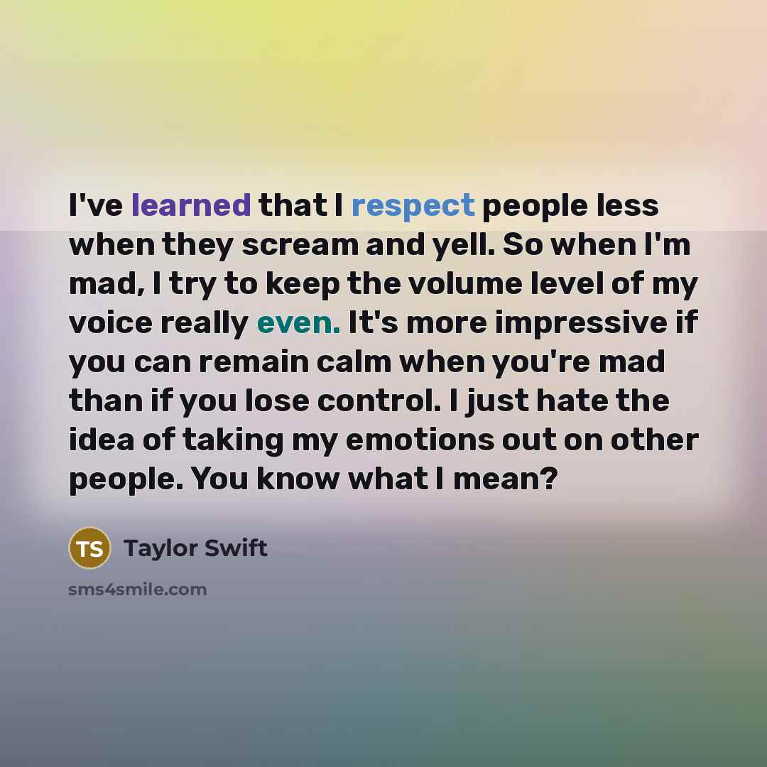 “I've learned that I respect people less when they scream and yell. So when I'm mad, I try to keep the volume level of my voice really even. It's more impressive if you can remain calm when you're mad than if you lose control. I just hate the idea of taking my emotions out on other people. You know…” quote by Taylor Swift