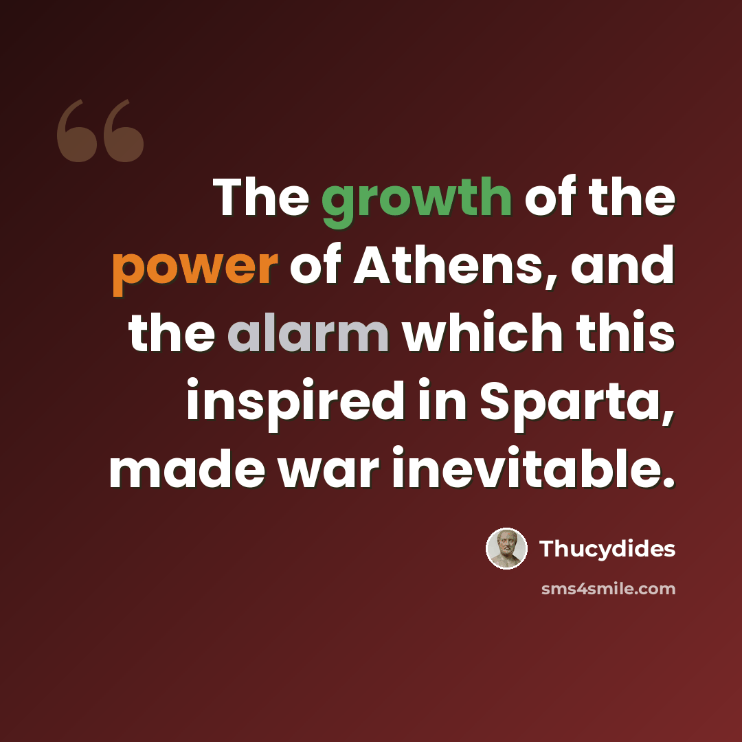 “The growth of the power of Athens, and the alarm which this inspired in Sparta, made war inevitable.” quote by Thucydides
