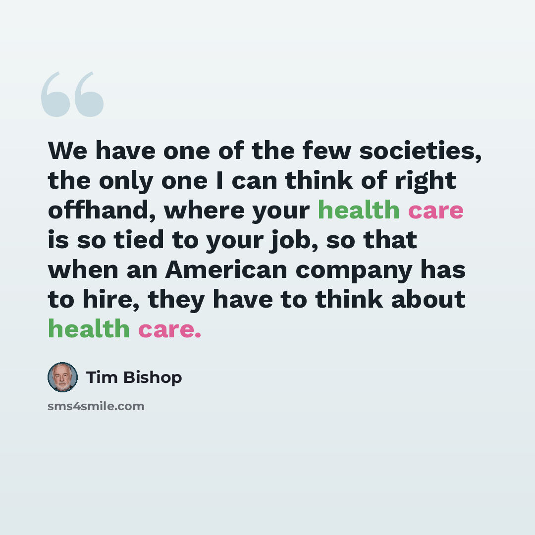 “We have one of the few societies, the only one I can think of right offhand, where your health care is so tied to your job, so that when an American company has to hire, they have to think about health care.” quote by Tim Bishop