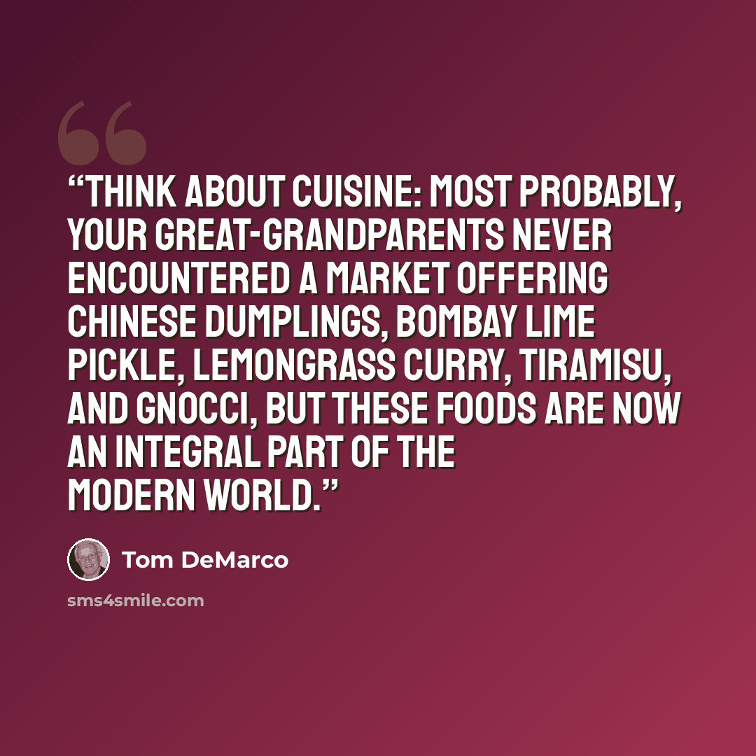 “Think about cuisine: Most probably, your great-grandparents never encountered a market offering Chinese dumplings, Bombay lime pickle, lemongrass curry, tiramisu, and gnocci, but these foods are now an integral part of the modern world.” quote by Tom DeMarco