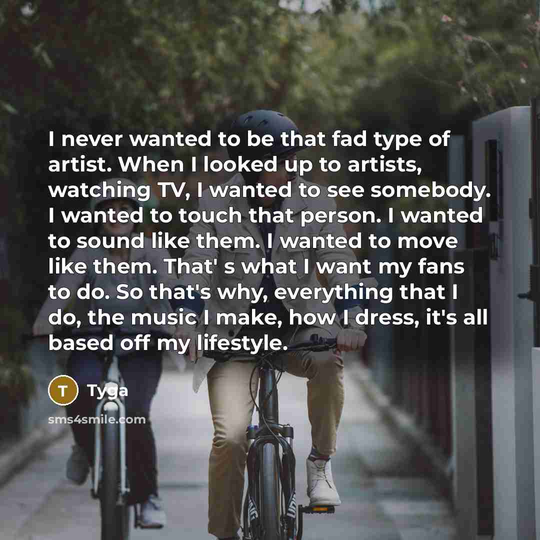 “I never wanted to be that fad type of artist. When I looked up to artists, watching TV, I wanted to see somebody. I wanted to touch that person. I wanted to sound like them. I wanted to move like them. That' s what I want my fans to do. So that's why, everything that I do, the music I make, how I…” quote by Tyga