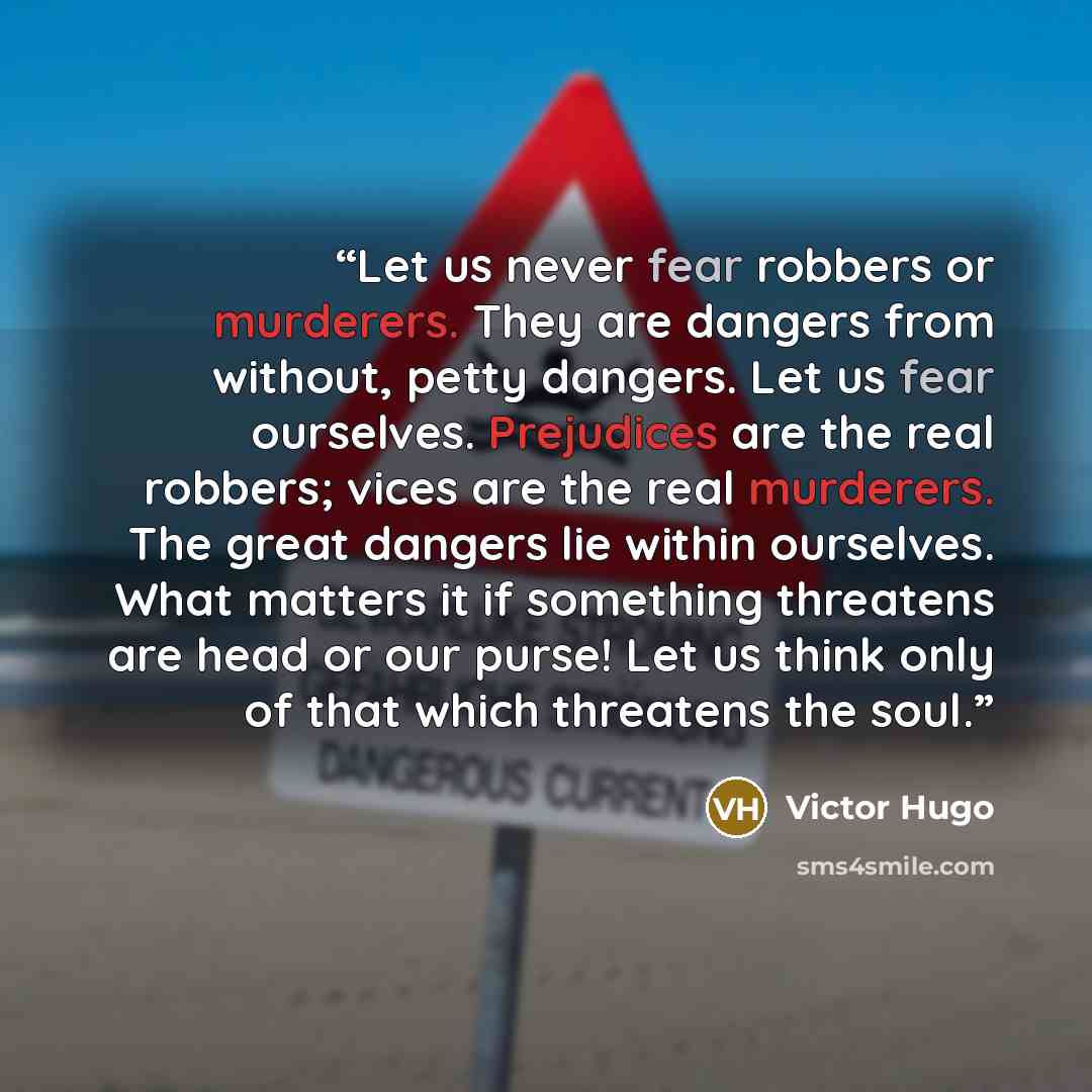 “Let us never fear robbers or murderers. They are dangers from without, petty dangers. Let us fear ourselves. Prejudices are the real robbers; vices are the real murderers. The great dangers lie within ourselves. What matters it if something threatens are head or our purse! Let us think only of…” quote by Victor Hugo
