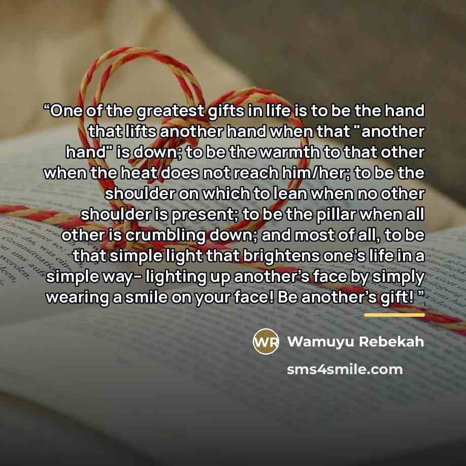 “One of the greatest gifts in life is to be the hand that lifts another hand when that "another hand" is down; to be the warmth to that other when the heat does not reach him/her; to be the shoulder on which to lean when no other shoulder is present; to be the pillar when all other is crumbling…” quote by Wamuyu Rebekah