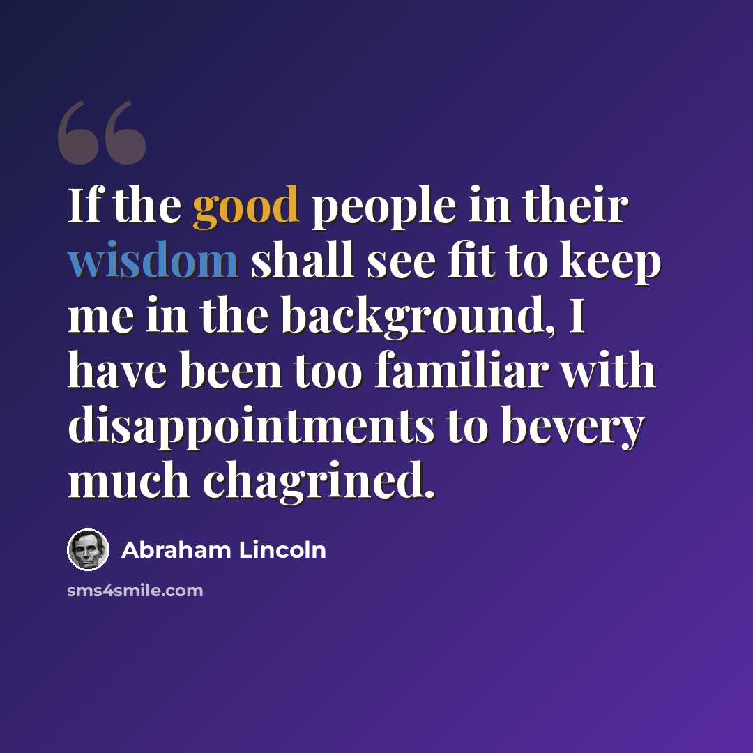 “If the good people in their wisdom shall see fit to keep me in the background, I have been too familiar with disappointments to bevery much chagrined.” quote by Abraham Lincoln