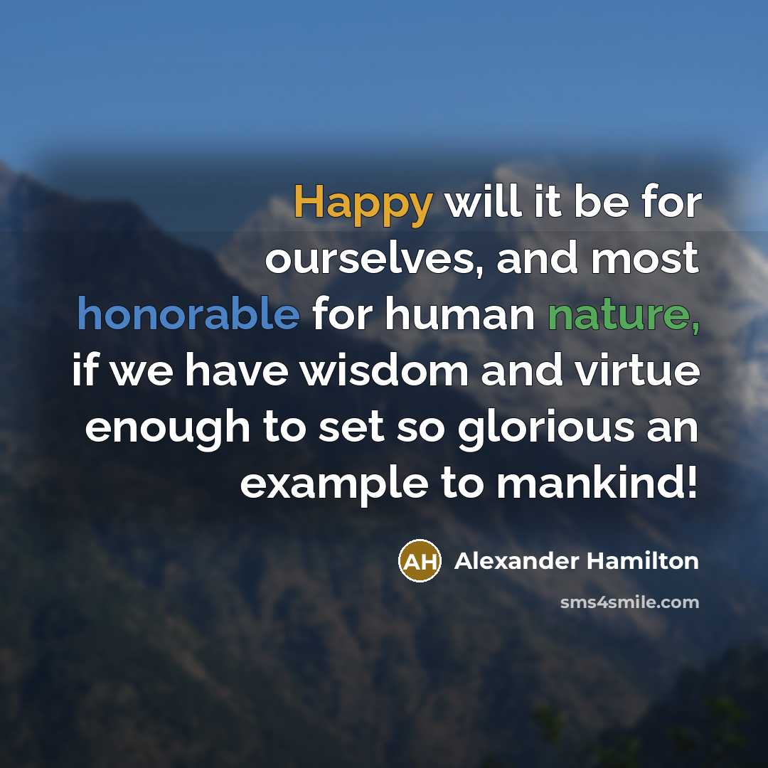“Happy will it be for ourselves, and most honorable for human nature, if we have wisdom and virtue enough to set so glorious an example to mankind!” quote by Alexander Hamilton