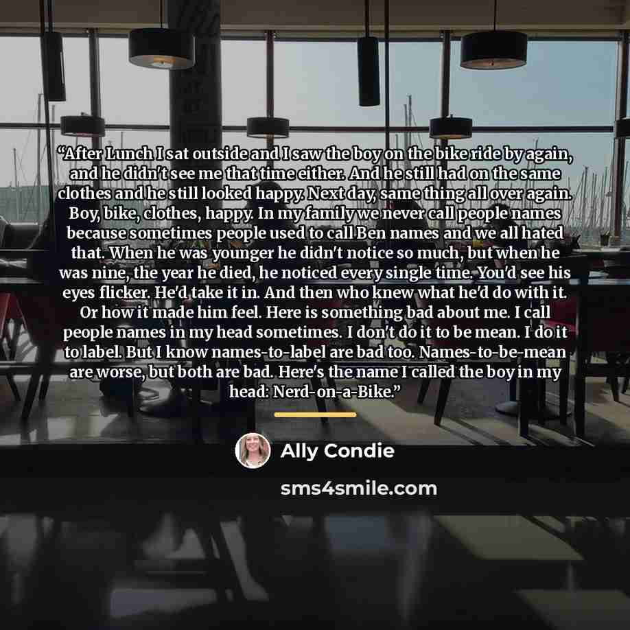 “After Lunch I sat outside and I saw the boy on the bike ride by again, and he didn't see me that time either. And he still had on the same clothes and he still looked happy. Next day, same thing all over again. Boy, bike, clothes, happy. In my family we never call people names because sometimes…” quote by Ally Condie