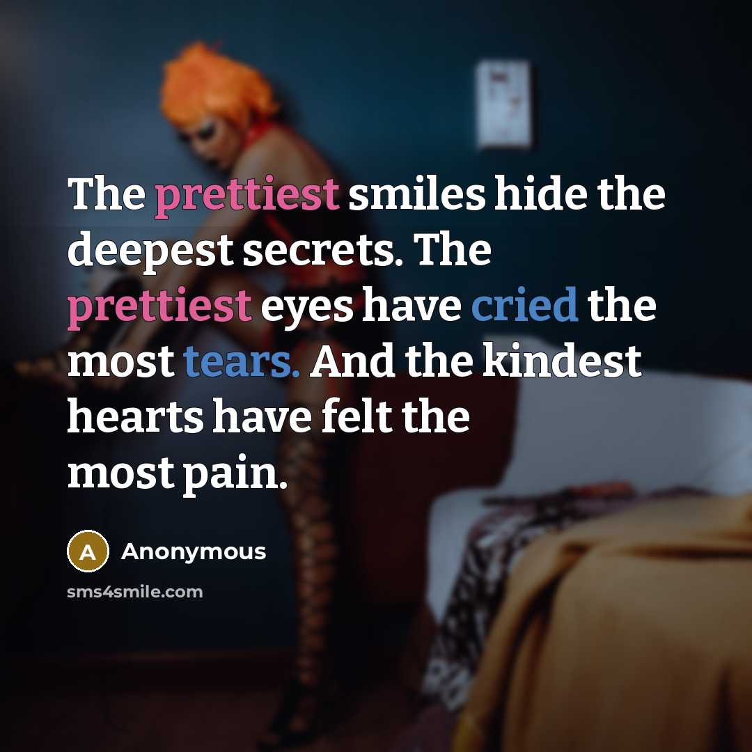 “The prettiest smiles hide the deepest secrets. The prettiest eyes have cried the most tears. And the kindest hearts have felt the most pain.” quote by Anonymous