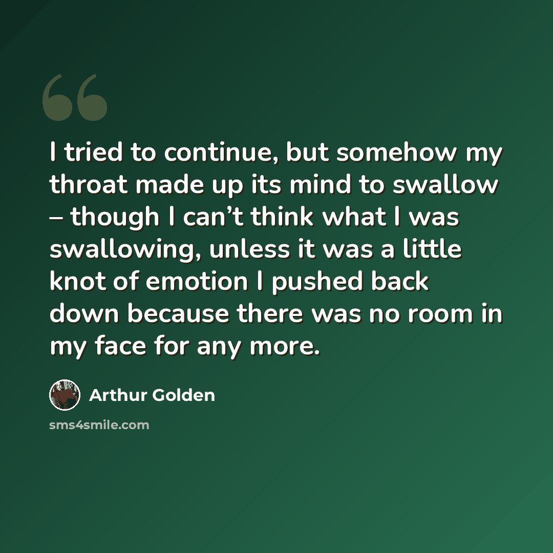 “I tried to continue, but somehow my throat made up its mind to swallow – though I can’t think what I was swallowing, unless it was a little knot of emotion I pushed back down because there was no room in my face for any more.” quote by Arthur Golden
