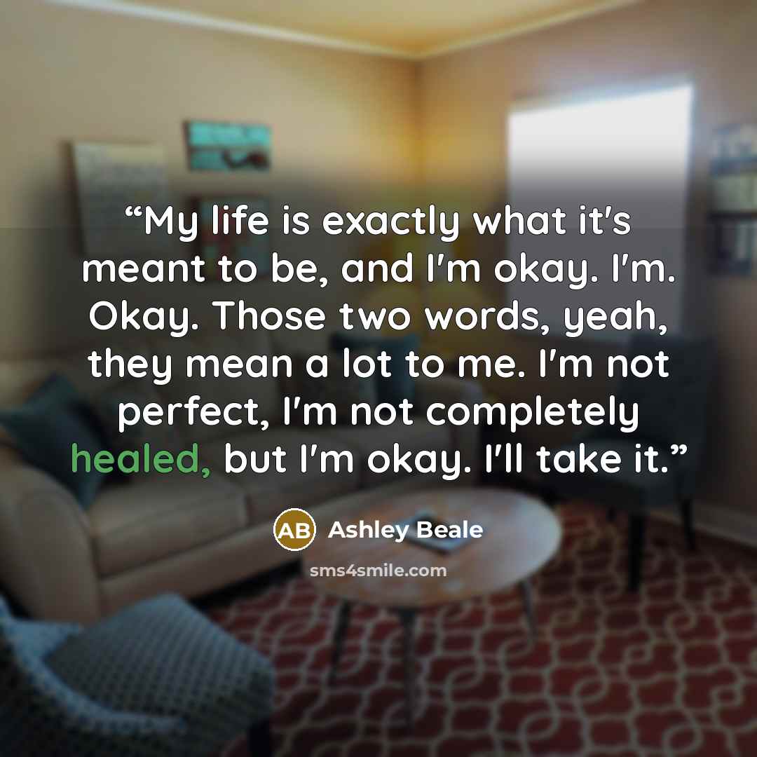 “My life is exactly what it's meant to be, and I'm okay. I'm. Okay. Those two words, yeah, they mean a lot to me. I'm not perfect, I'm not completely healed, but I'm okay. I'll take it.” quote by Ashley Beale