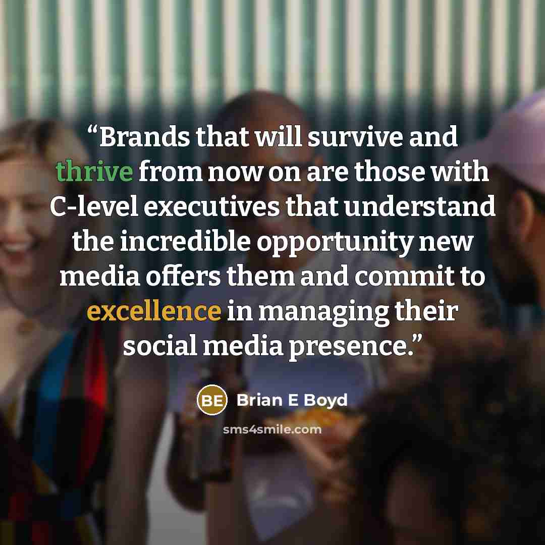 “Brands that will survive and thrive from now on are those with C-level executives that understand the incredible opportunity new media offers them and commit to excellence in managing their social media presence.” quote by Brian E Boyd