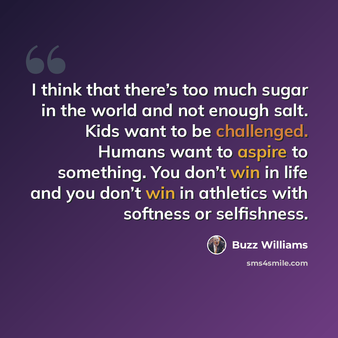 “I think that there’s too much sugar in the world and not enough salt. Kids want to be challenged. Humans want to aspire to something. You don’t win in life and you don’t win in athletics with softness or selfishness.” quote by Buzz Williams