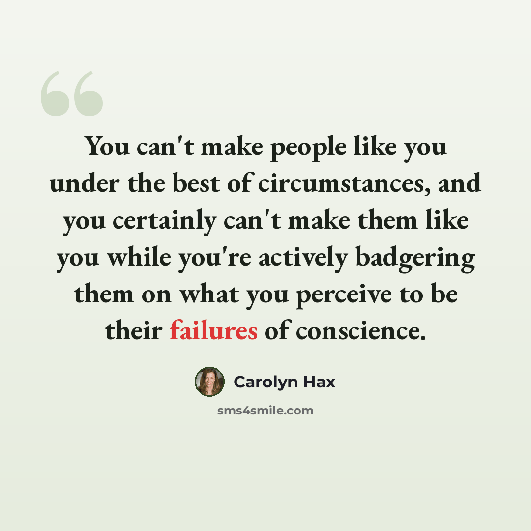 “You can't make people like you under the best of circumstances, and you certainly can't make them like you while you're actively badgering them on what you perceive to be their failures of conscience.” quote by Carolyn Hax