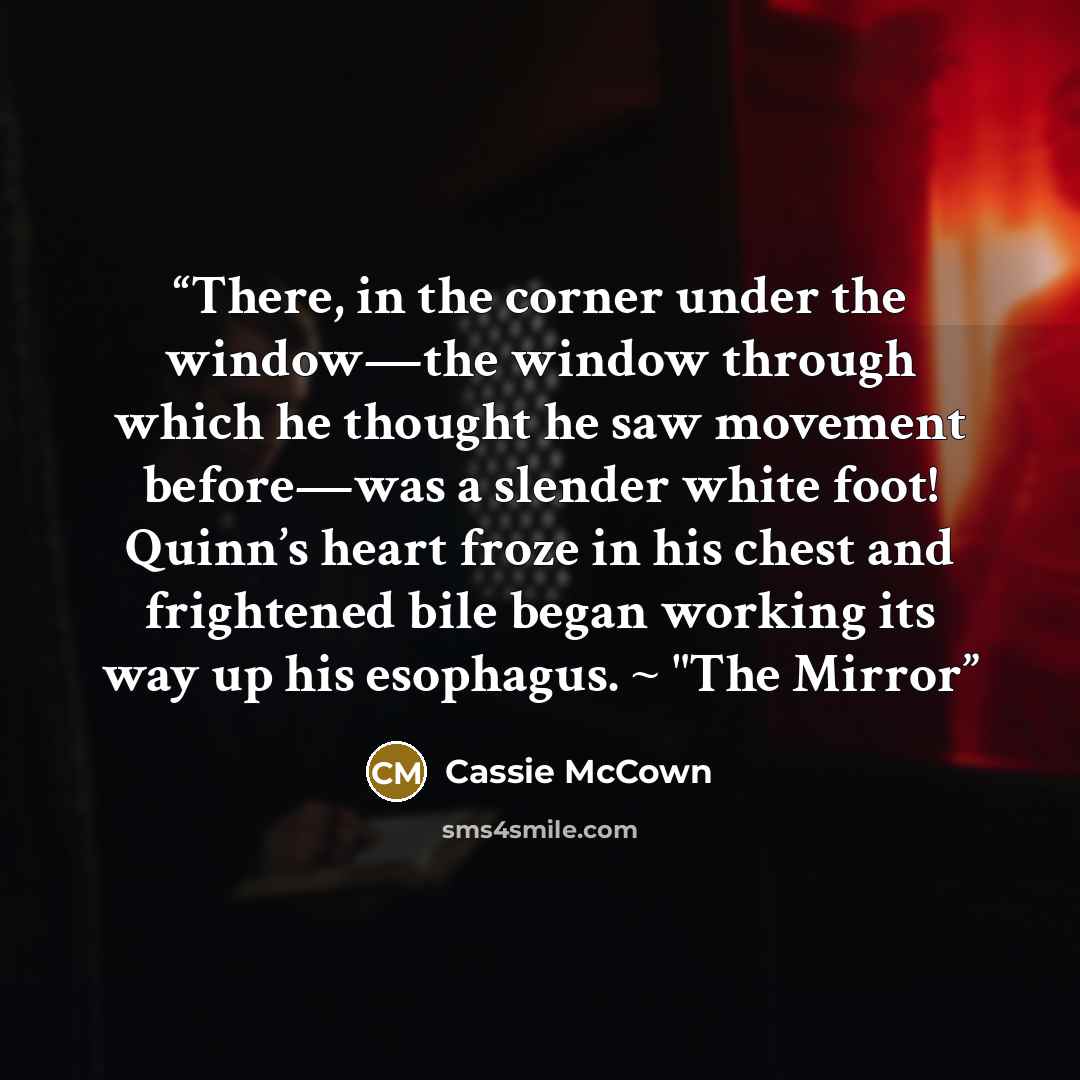 “There, in the corner under the window—the window through which he thought he saw movement before—was a slender white foot! Quinn’s heart froze in his chest and frightened bile began working its way up his esophagus. ~ "The Mirror” quote by Cassie McCown