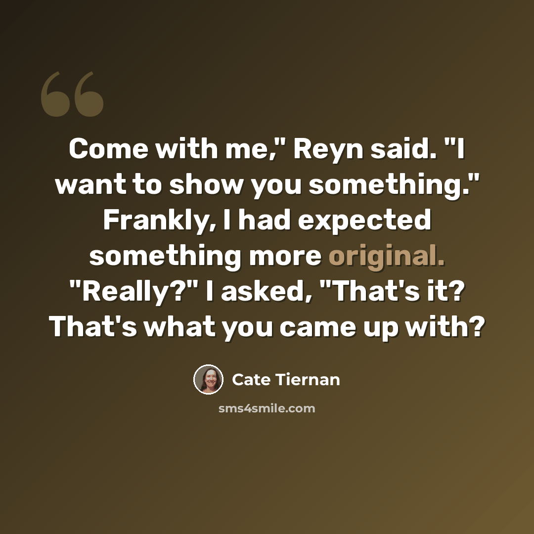 “Come with me," Reyn said. "I want to show you something." Frankly, I had expected something more original. "Really?" I asked, "That's it? That's what you came up with?” quote by Cate Tiernan