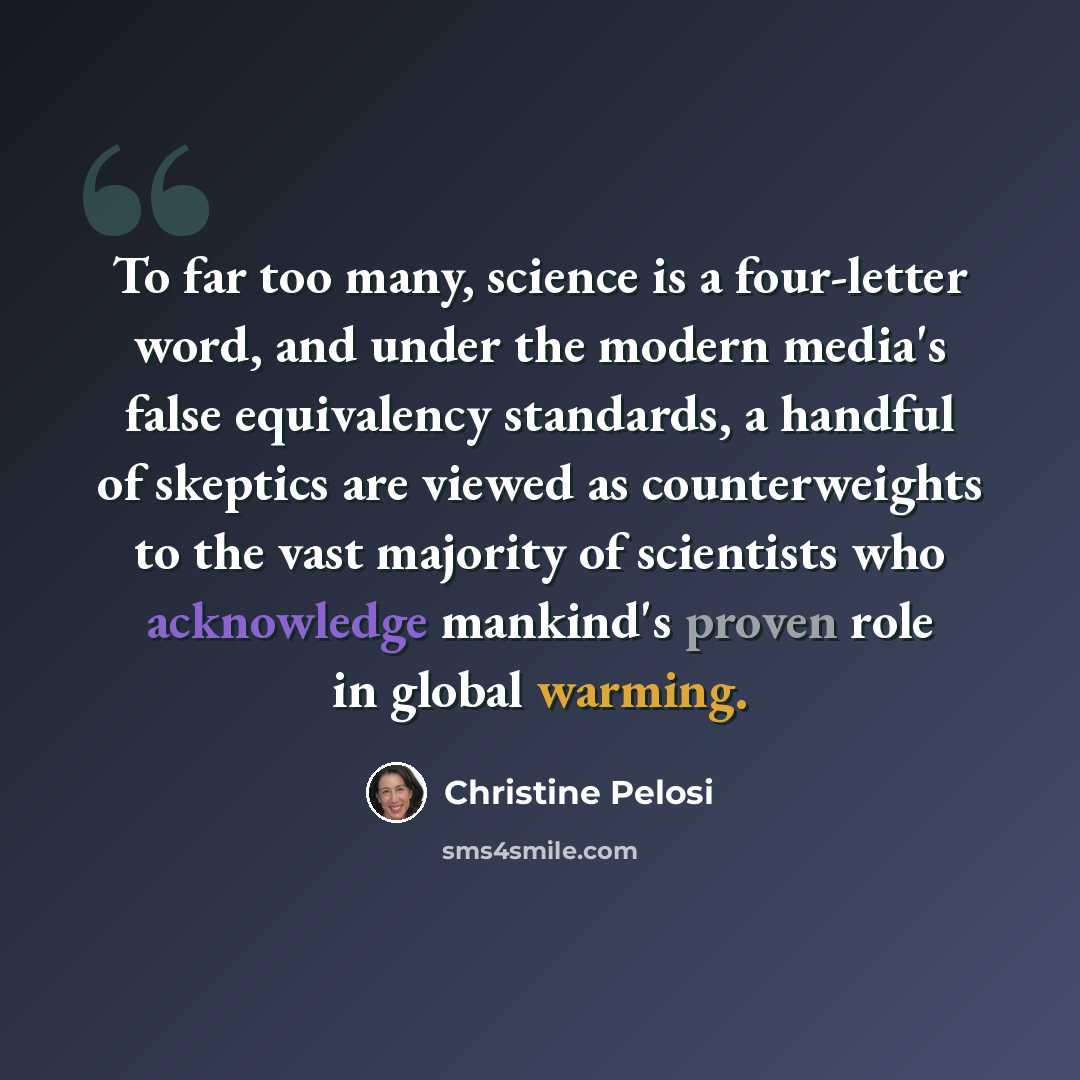 “To far too many, science is a four-letter word, and under the modern media's false equivalency standards, a handful of skeptics are viewed as counterweights to the vast majority of scientists who acknowledge mankind's proven role in global warming.” quote by Christine Pelosi